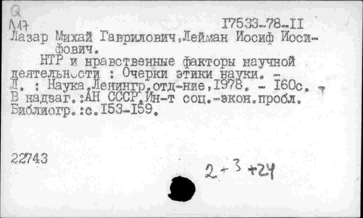 ﻿17533-78-11
Лазар Михай Гаврилович ,Лей?лан Иосий Иосифович.
НТВ и нравственные факторы научной деятельности : Очерки этики науки. -Л. : Наука.Леиингр.отд-ние,1978» - 160с. В надзаг. ;АН СССР.Ин-т соц.-экон.пробл. Библиогр.:с,153-159.
22743